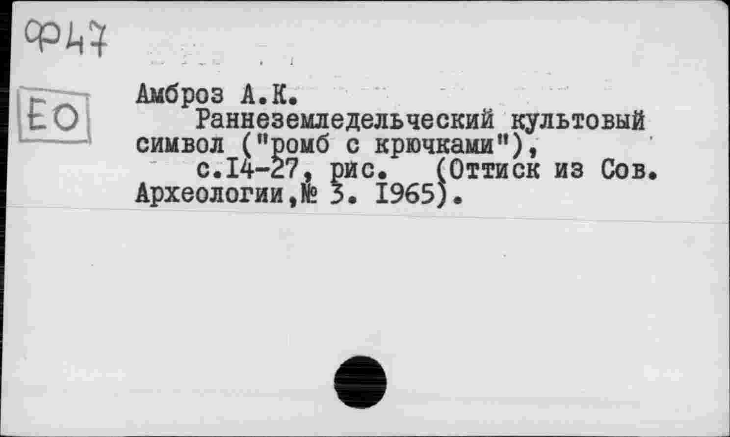 ﻿
LÉ0'
Амброз A.К.
Раннеземледельческий культовый символ ("ромб с крючками"),
с.14-27, рис. (Оттиск из Сов Археологии,№ 3. 1965).